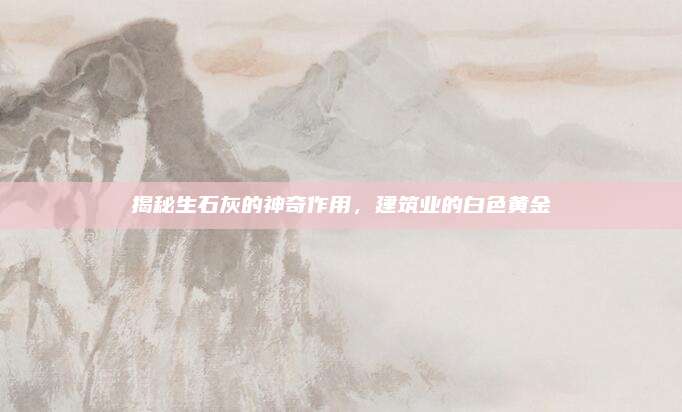 揭秘生石灰的神奇作用，建筑业的白色黄金