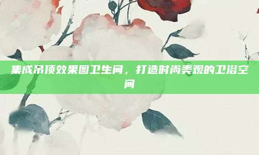 集成吊顶效果图卫生间，打造时尚美观的卫浴空间