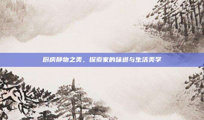 厨房静物之美，探索家的味道与生活美学