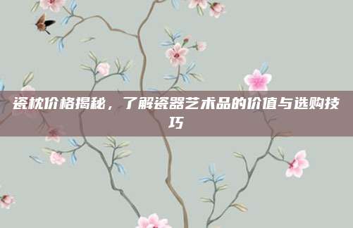 瓷枕价格揭秘，了解瓷器艺术品的价值与选购技巧