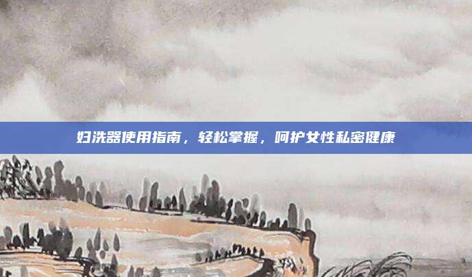 妇洗器使用指南，轻松掌握，呵护女性私密健康
