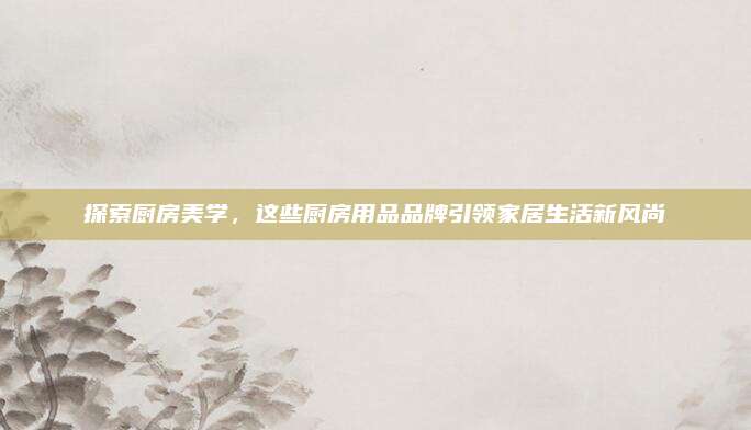 探索厨房美学，这些厨房用品品牌引领家居生活新风尚