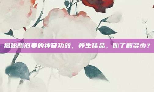揭秘醋泡姜的神奇功效，养生佳品，你了解多少？