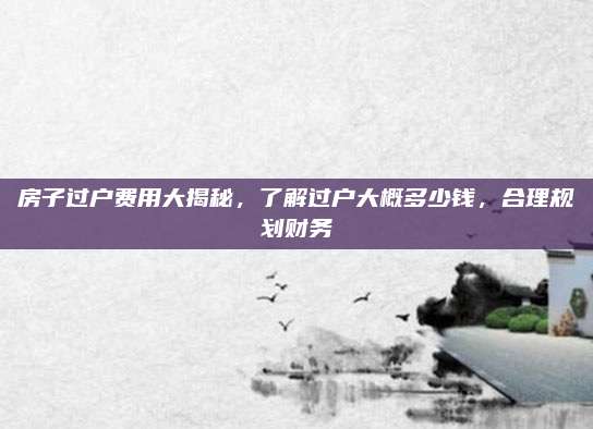 房子过户费用大揭秘，了解过户大概多少钱，合理规划财务