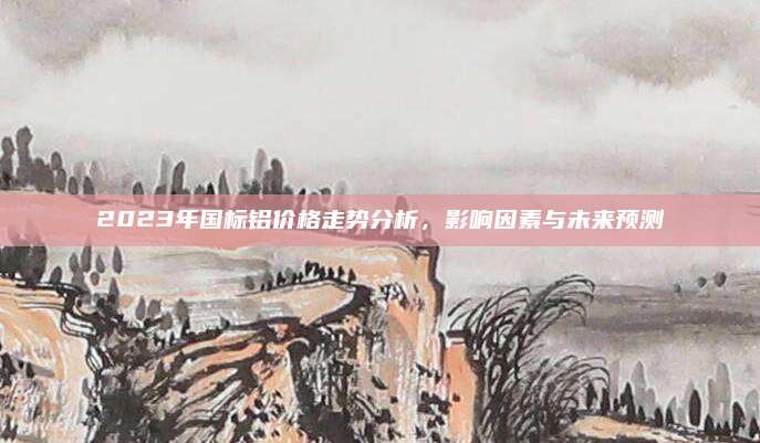 2023年国标铝价格走势分析，影响因素与未来预测
