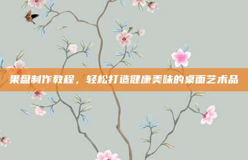 果盘制作教程，轻松打造健康美味的桌面艺术品
