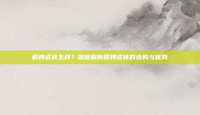 箭牌瓷砖怎样？深度解析箭牌瓷砖的选购与优势