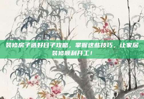 装修房子选好日子攻略，掌握这些技巧，让家居装修顺利开工！