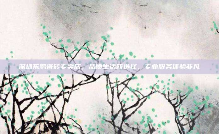 深圳东鹏瓷砖专卖店，品质生活新选择，专业服务体验非凡