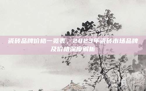 瓷砖品牌价格一览表，2023年瓷砖市场品牌及价格深度解析