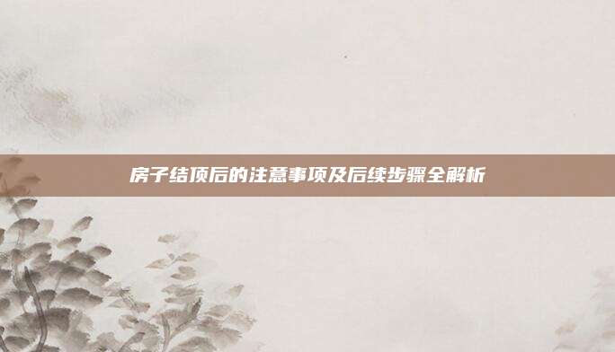 房子结顶后的注意事项及后续步骤全解析