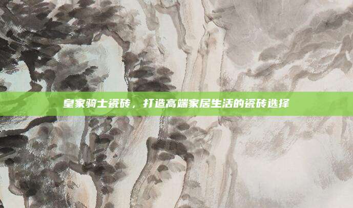 皇家骑士瓷砖，打造高端家居生活的瓷砖选择
