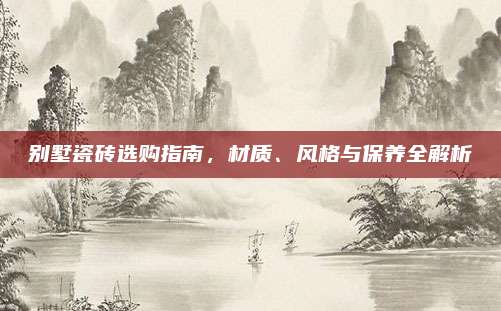 别墅瓷砖选购指南，材质、风格与保养全解析
