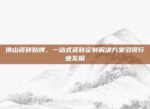 佛山瓷砖贴牌，一站式瓷砖定制解决方案引领行业发展