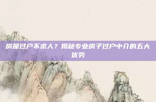 房屋过户不求人？揭秘专业房子过户中介的五大优势