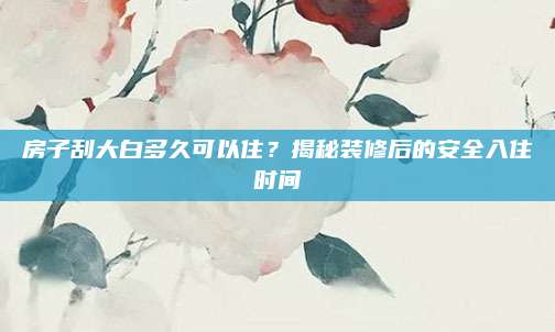 房子刮大白多久可以住？揭秘装修后的安全入住时间