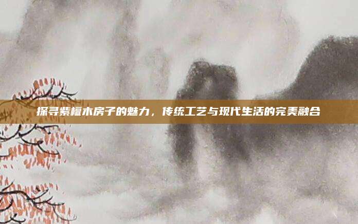 探寻紫檀木房子的魅力，传统工艺与现代生活的完美融合