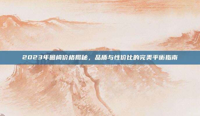 2023年圈椅价格揭秘，品质与性价比的完美平衡指南