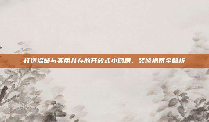 打造温馨与实用并存的开放式小厨房，装修指南全解析