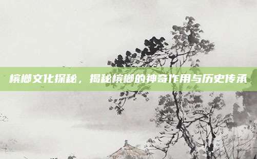槟榔文化探秘，揭秘槟榔的神奇作用与历史传承