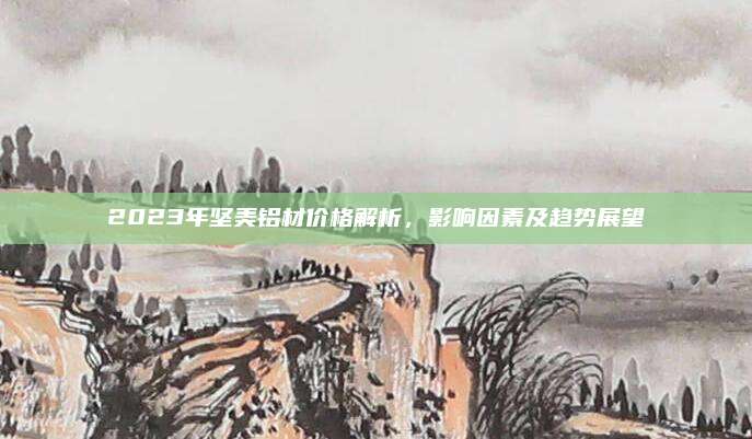 2023年坚美铝材价格解析，影响因素及趋势展望