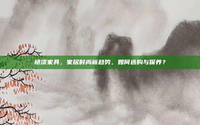 褪漆家具，家居时尚新趋势，如何选购与保养？