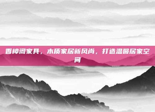 香樟阁家具，木质家居新风尚，打造温馨居家空间