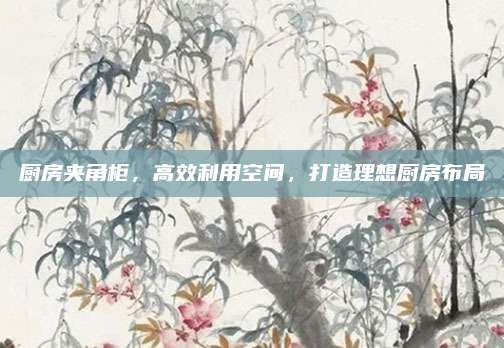 厨房夹角柜，高效利用空间，打造理想厨房布局