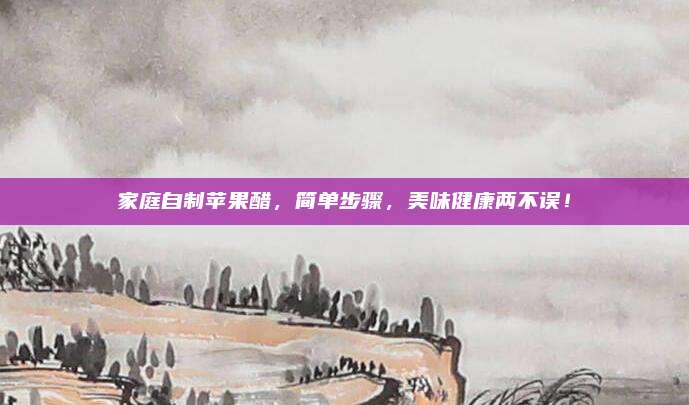 家庭自制苹果醋，简单步骤，美味健康两不误！