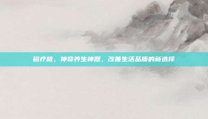 磁疗梳，神奇养生神器，改善生活品质的新选择