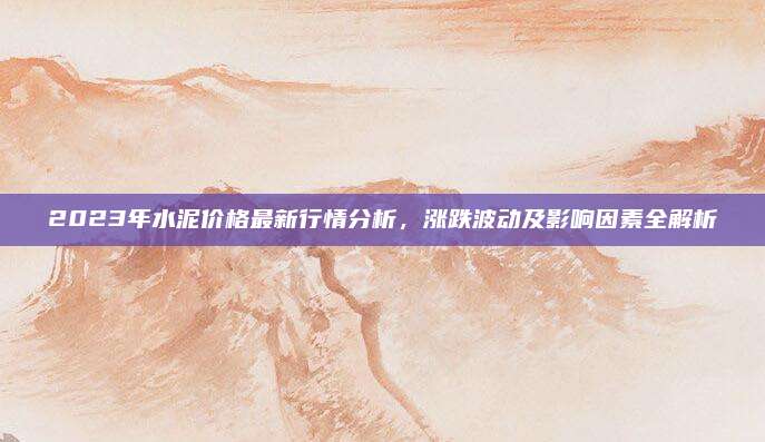 2023年水泥价格最新行情分析，涨跌波动及影响因素全解析