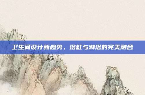 卫生间设计新趋势，浴缸与淋浴的完美融合
