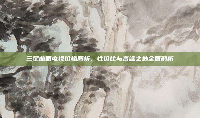 三星曲面电视价格解析，性价比与高端之选全面剖析