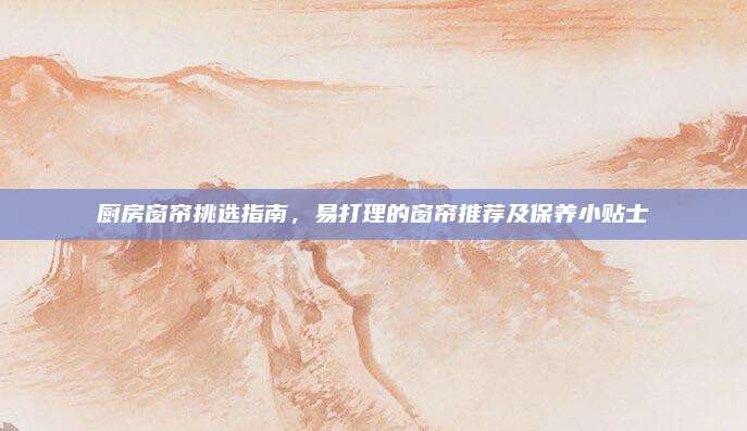厨房窗帘挑选指南，易打理的窗帘推荐及保养小贴士