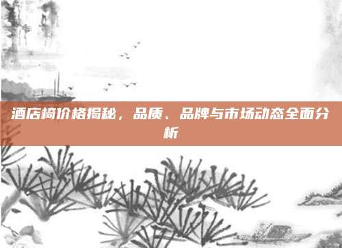 酒店椅价格揭秘，品质、品牌与市场动态全面分析