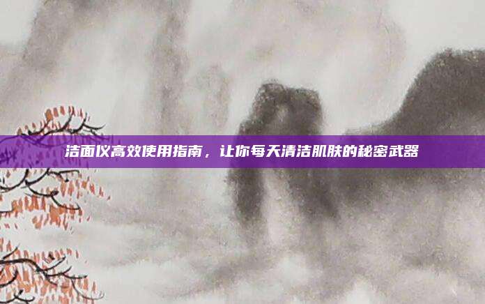 洁面仪高效使用指南，让你每天清洁肌肤的秘密武器