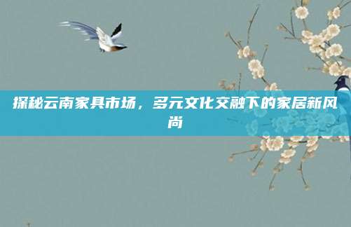 探秘云南家具市场，多元文化交融下的家居新风尚