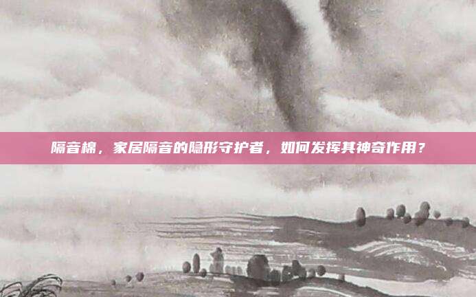 隔音棉，家居隔音的隐形守护者，如何发挥其神奇作用？