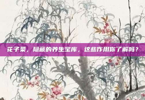 花子菜，隐藏的养生宝库，这些作用你了解吗？