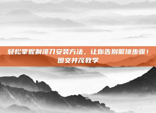 轻松掌握剃须刀安装方法，让你告别繁琐步骤！图文并茂教学