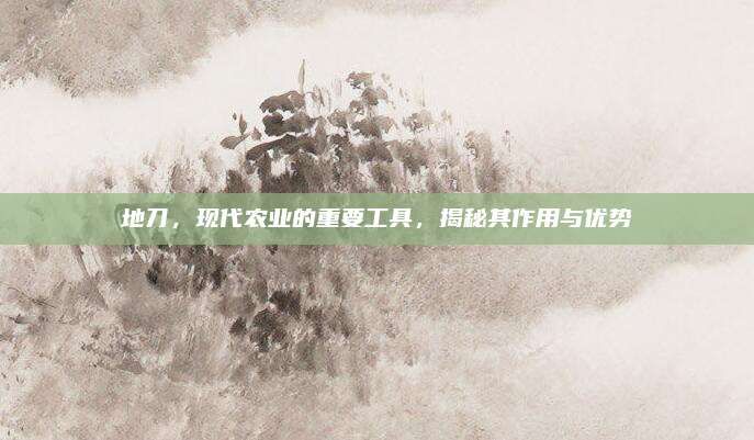 地刀，现代农业的重要工具，揭秘其作用与优势