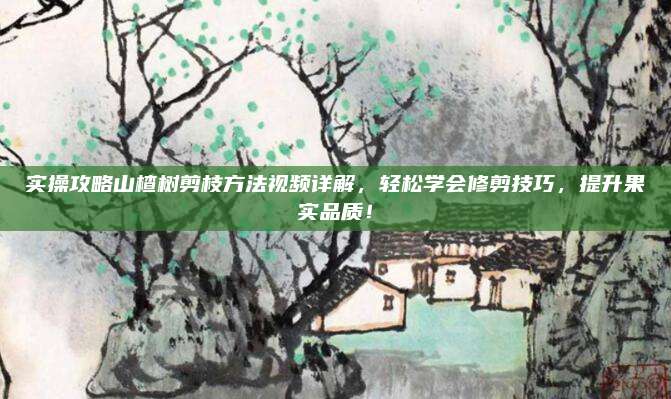 实操攻略山楂树剪枝方法视频详解，轻松学会修剪技巧，提升果实品质！