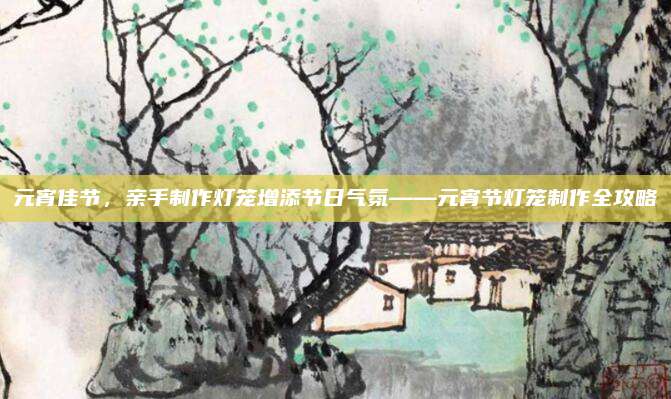 元宵佳节，亲手制作灯笼增添节日气氛——元宵节灯笼制作全攻略