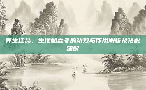 养生佳品，生地和麦冬的功效与作用解析及搭配建议