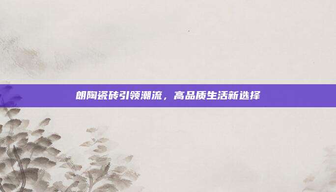 朗陶瓷砖引领潮流，高品质生活新选择