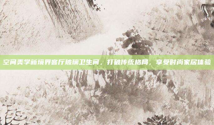 空间美学新境界客厅玻璃卫生间，打破传统格局，享受时尚家居体验