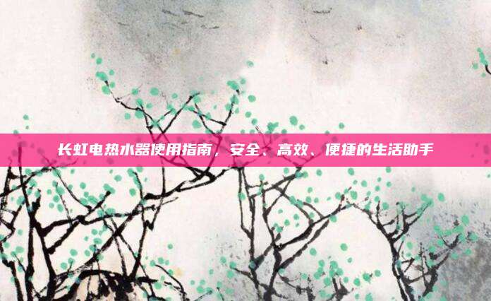 长虹电热水器使用指南，安全、高效、便捷的生活助手