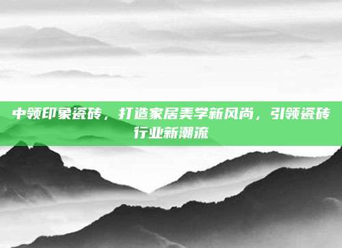 中领印象瓷砖，打造家居美学新风尚，引领瓷砖行业新潮流