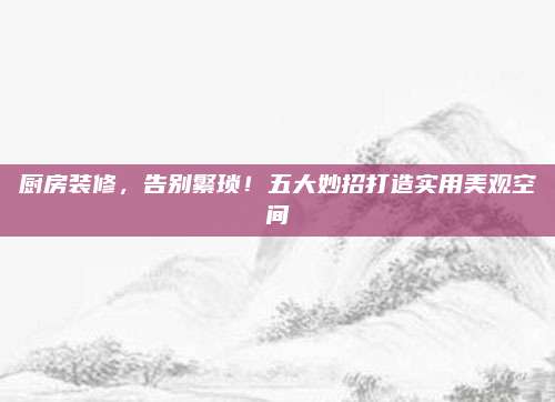 厨房装修，告别繁琐！五大妙招打造实用美观空间