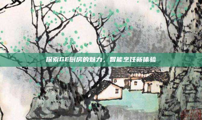 探索GE厨房的魅力，智能烹饪新体验